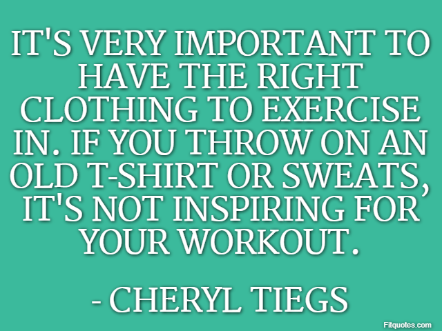 It's very important to have the right clothing to exercise in. If you throw on an old T-shirt or sweats, it's not inspiring for your workout. - Cheryl Tiegs