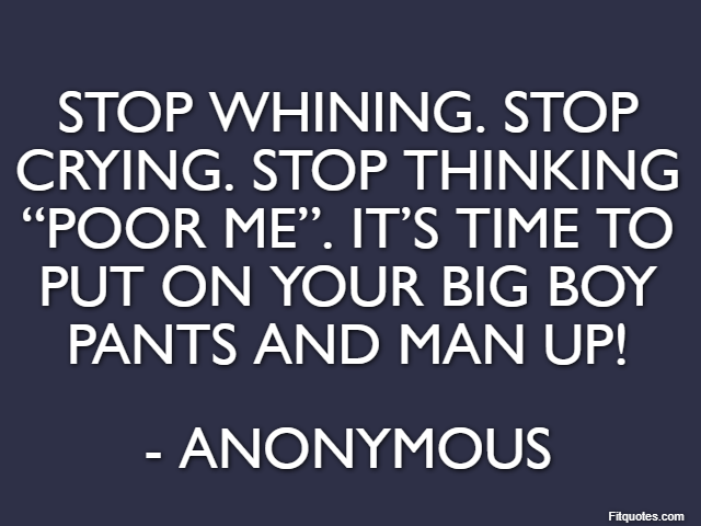 Stop whining. Stop crying. Stop thinking “poor me”. It’s time to put on your big boy pants and man up! - Anonymous