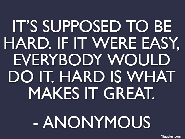 It’s supposed to be hard. If it were easy, everybody would do it. Hard is what makes it great. - Anonymous