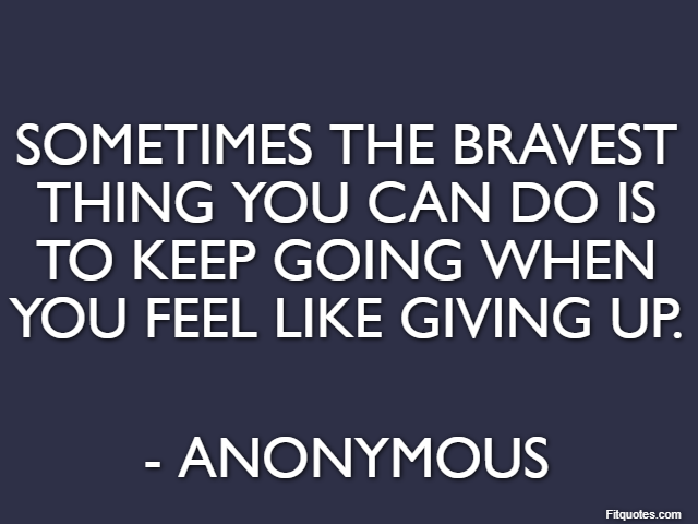 Sometimes the bravest thing you can do is to keep going when you feel like giving up. - Anonymous