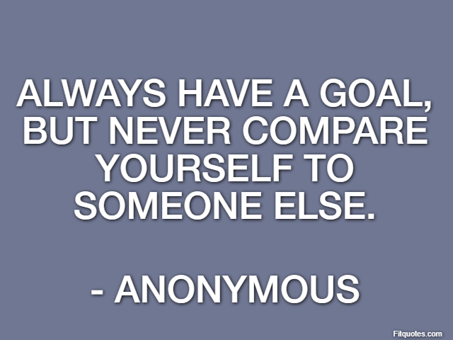 Always have a goal, but never compare yourself to someone else. - Anonymous