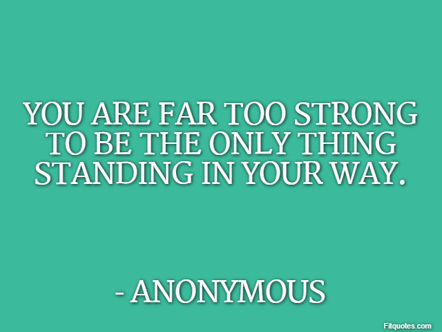 You are far too strong to be the only thing standing in your way. - Anonymous