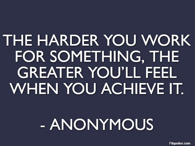 The harder you work for something, the greater you’ll feel when you achieve it. - Anonymous