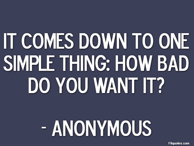 It comes down to one simple thing: how bad do you want it? - Anonymous