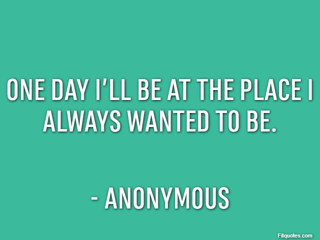 One day I’ll be at the place I always wanted to be. - Anonymous