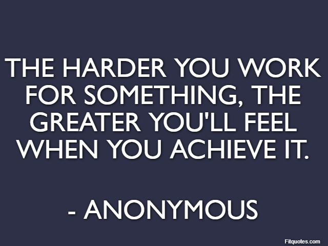 The harder you work for something, the greater you'll feel when you achieve it. - Anonymous