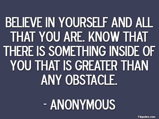Believe in yourself and all that you are. Know that there is something inside of you that is greater than any obstacle. - Anonymous