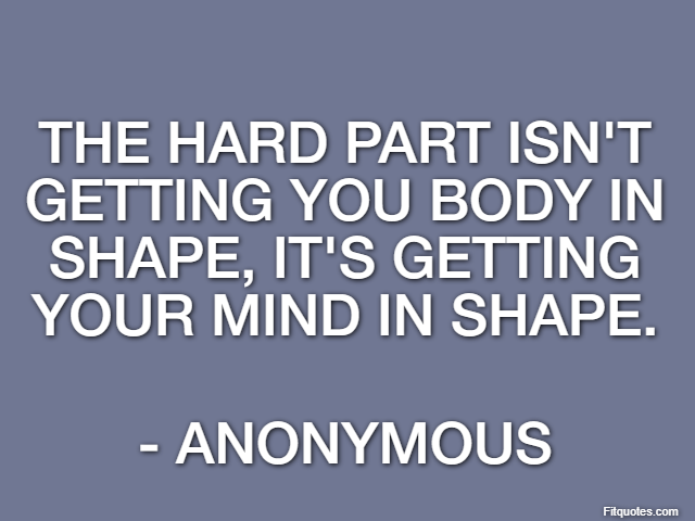 The hard part isn't getting you body in shape, it's getting your mind in shape. - Anonymous