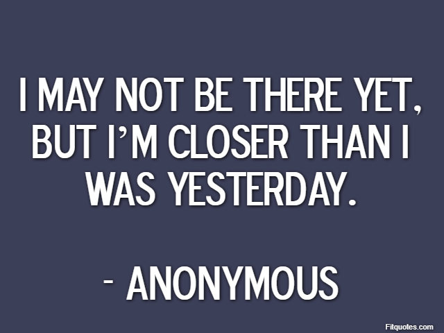 I may not be there yet, but I’m closer than I was yesterday. - Anonymous