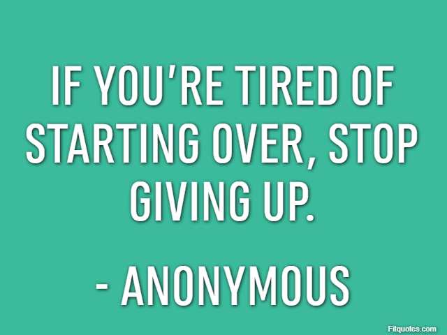If you’re tired of starting over, stop giving up. - Anonymous