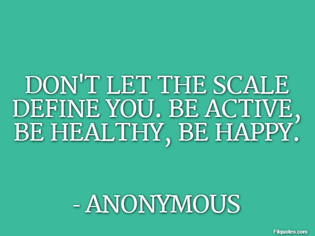 Don't let the scale define you. Be active, be healthy, be happy. - Anonymous