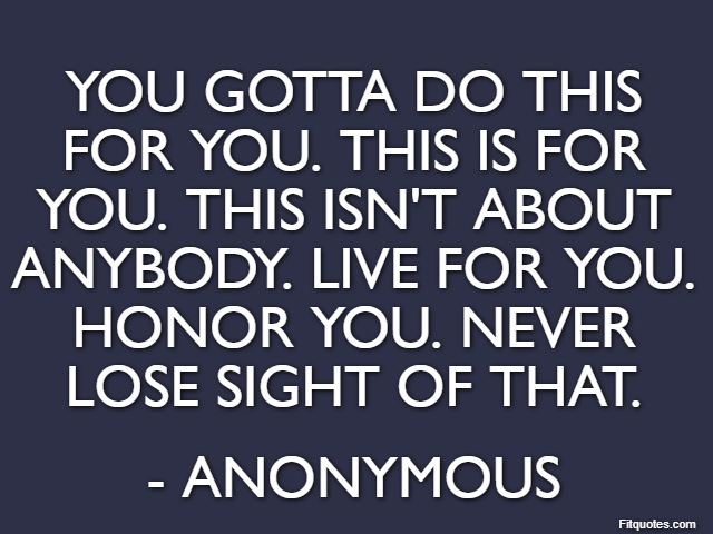You gotta do this for you. This is for you. This isn't about anybody. Live for you. Honor you. Never lose sight of that. - Anonymous