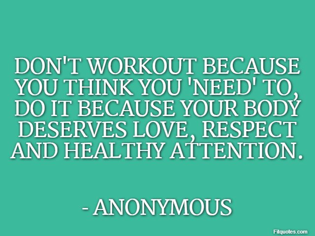 Don't workout because you think you 'need' to, do it because your body deserves love, respect and healthy attention. - Anonymous