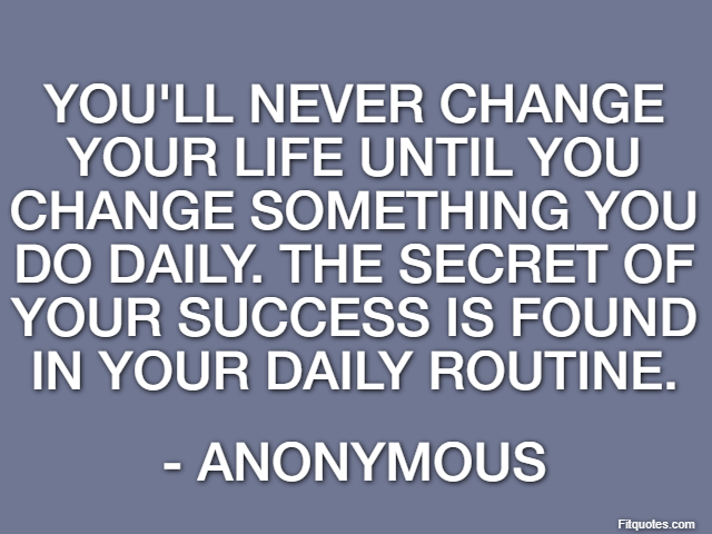 You'll never change your life until you change something you do daily. The secret of your success is found in your daily routine. - Anonymous