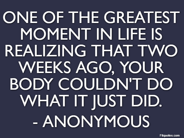 One of the greatest moment in life is realizing that two weeks ago, your body couldn't do what it just did. - Anonymous