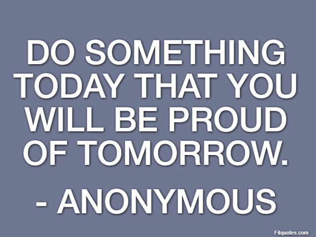Do something today that you will be proud of tomorrow. - Anonymous