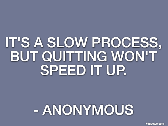 It's a slow process, but quitting won't speed it up. - Anonymous