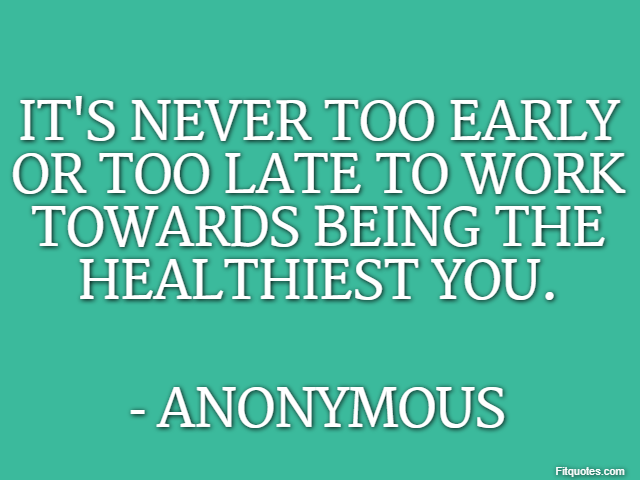 It's never too early or too late to work towards being the healthiest you. - Anonymous