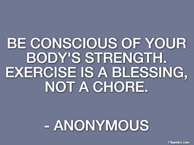 Be conscious of your body's strength. Exercise is a blessing, not a chore. - Anonymous