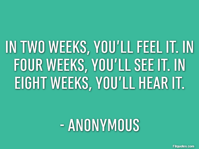 In two weeks, you’ll feel it. In four weeks, you’ll see it. In eight weeks, you’ll hear it. - Anonymous