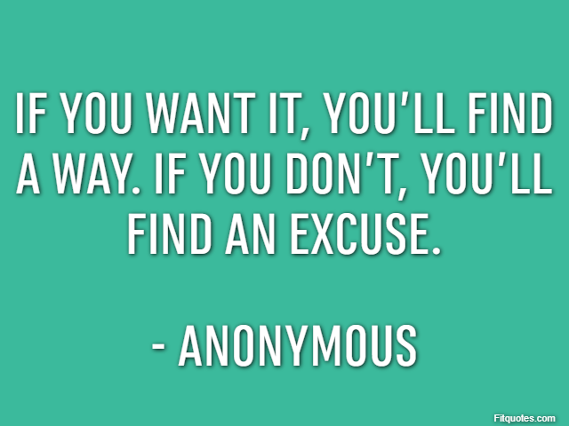 If you want it, you’ll find a way. If you don’t, you’ll find an excuse. - Anonymous