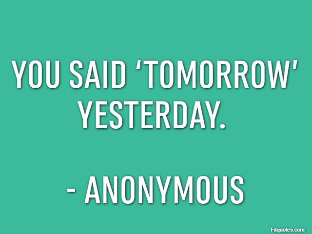 You said ‘tomorrow’ yesterday.  - Anonymous