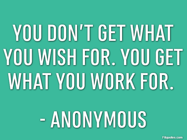 You don’t get what you wish for. You get what you work for.  - Anonymous