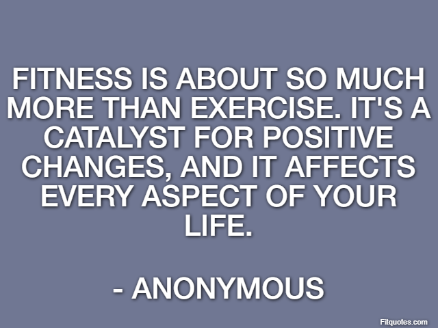 Fitness is about so much more than exercise. It's a catalyst for positive changes, and it affects every aspect of your life. - Anonymous