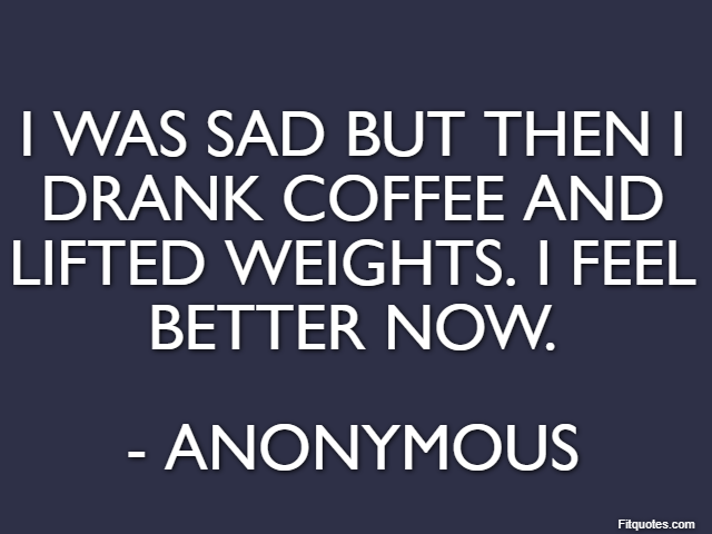 I was sad but then I drank coffee and lifted weights. I feel better now. - Anonymous